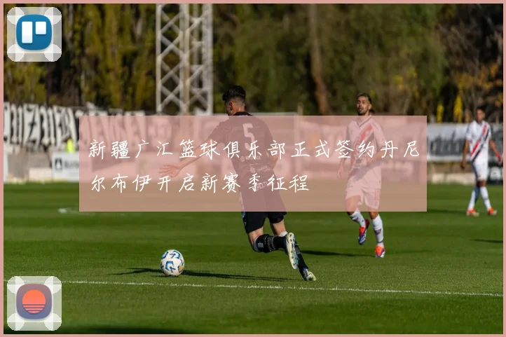 新疆广汇篮球俱乐部正式签约丹尼尔布伊开启新赛季征程
