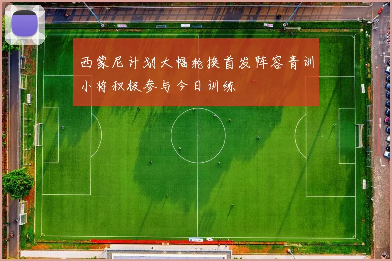 西蒙尼计划大幅轮换首发阵容青训小将积极参与今日训练