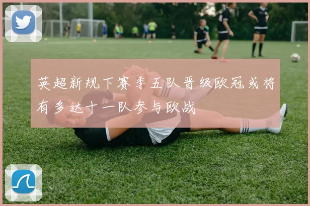 英超新规下赛季五队晋级欧冠或将有多达十一队参与欧战