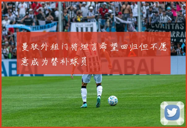 曼联外租门将坦言希望回归但不愿意成为替补球员