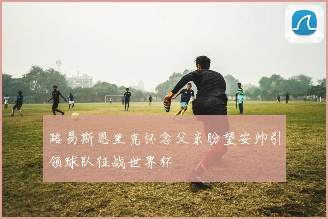 路易斯恩里克怀念父亲盼望安帅引领球队征战世界杯