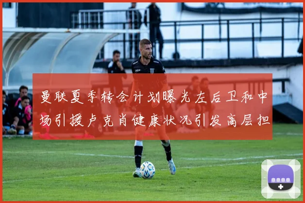 曼联夏季转会计划曝光左后卫和中场引援卢克肖健康状况引发高层担忧