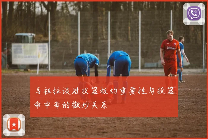 马祖拉谈进攻篮板的重要性与投篮命中率的微妙关系