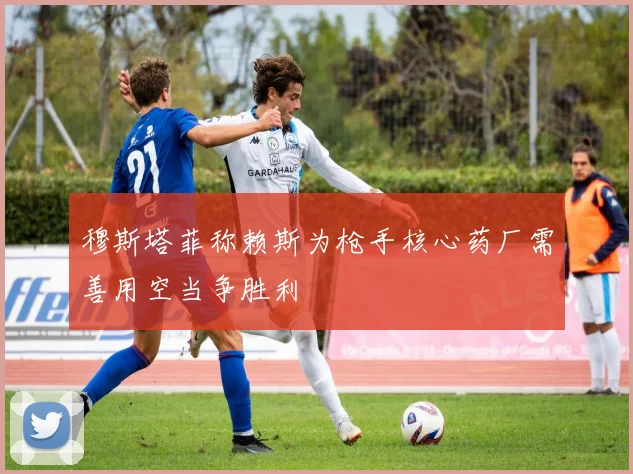 穆斯塔菲称赖斯为枪手核心药厂需善用空当争胜利