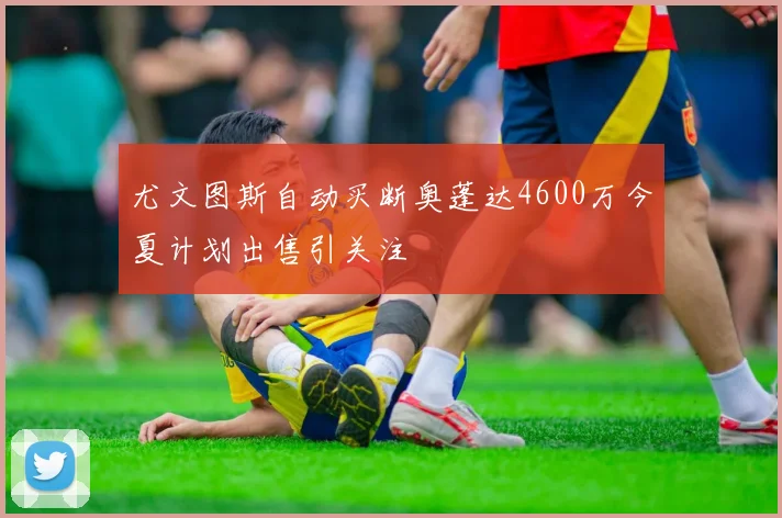 尤文图斯自动买断奥蓬达4600万今夏计划出售引关注