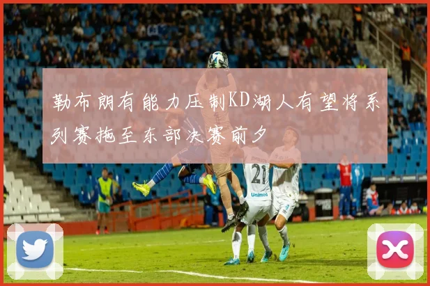 勒布朗有能力压制KD湖人有望将系列赛拖至东部决赛前夕