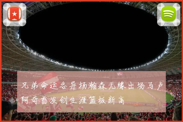兄弟命运各异杨瀚森无缘出场马卢阿奇首发创生涯篮板新高