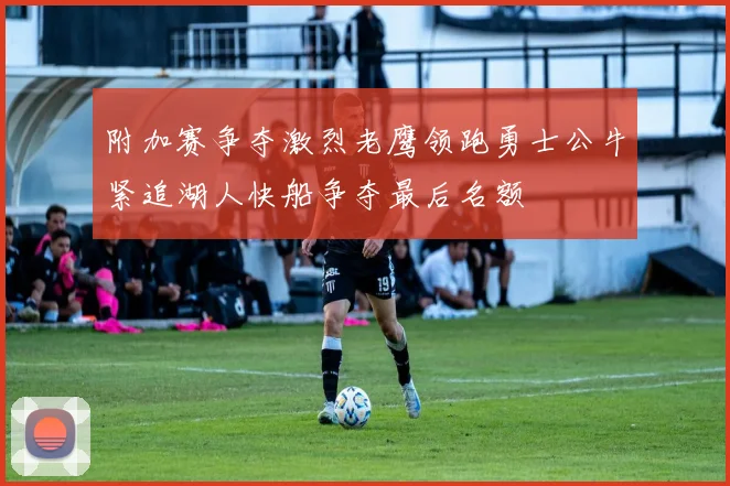 附加赛争夺激烈老鹰领跑勇士公牛紧追湖人快船争夺最后名额