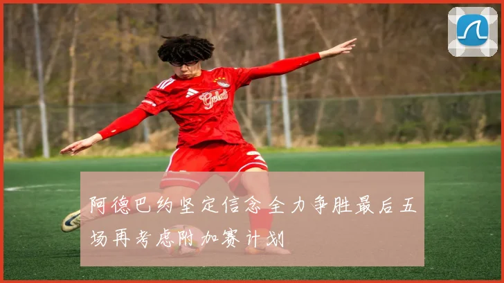 阿德巴约坚定信念全力争胜最后五场再考虑附加赛计划