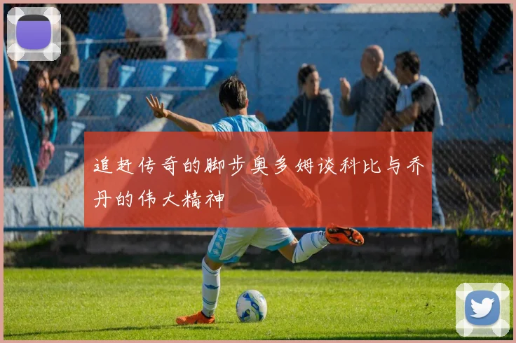 追赶传奇的脚步奥多姆谈科比与乔丹的伟大精神