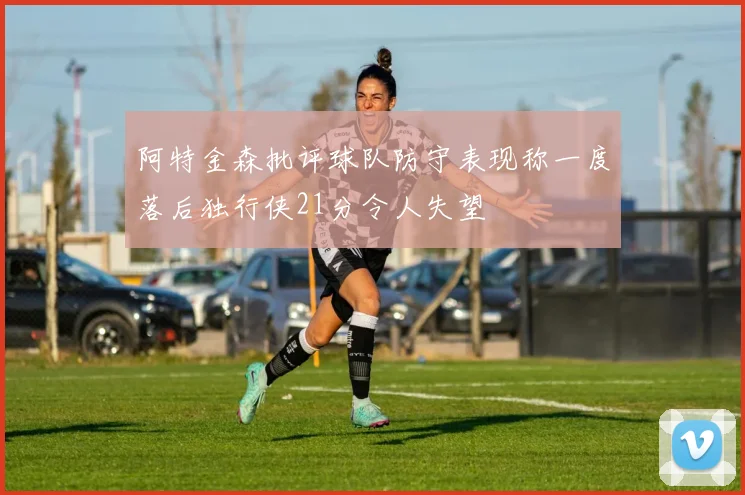 阿特金森批评球队防守表现称一度落后独行侠21分令人失望
