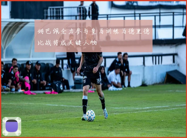 姆巴佩全力参与皇马训练马德里德比战将成关键人物