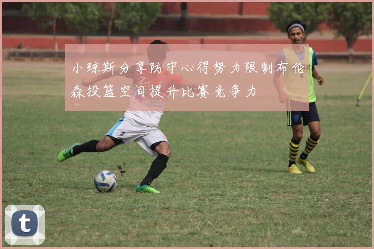 小琼斯分享防守心得努力限制布伦森投篮空间提升比赛竞争力
