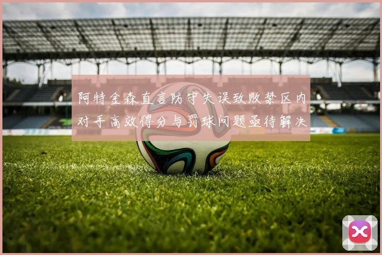 阿特金森直言防守失误致败禁区内对手高效得分与罚球问题亟待解决