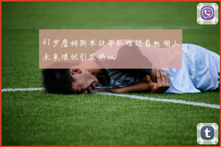 41岁詹姆斯单核带队难过首轮湖人未来堪忧引发热议