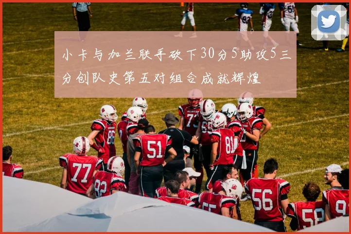 小卡与加兰联手砍下30分5助攻5三分创队史第五对组合成就辉煌