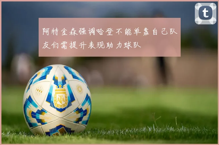 阿特金森强调哈登不能单靠自己队友们需提升表现助力球队