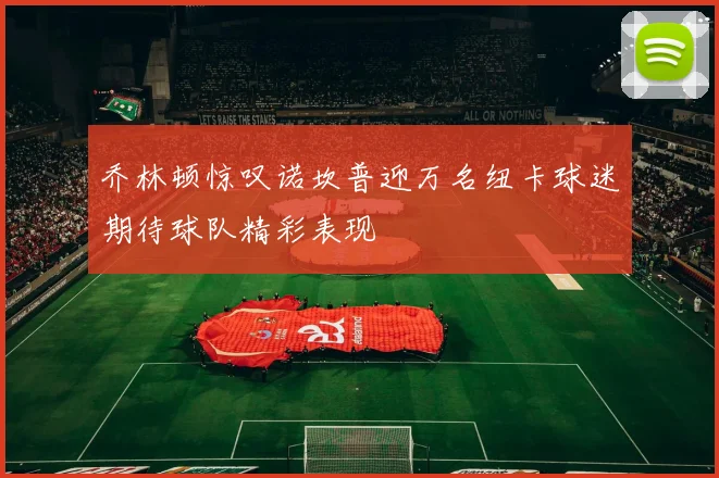 乔林顿惊叹诺坎普迎万名纽卡球迷期待球队精彩表现