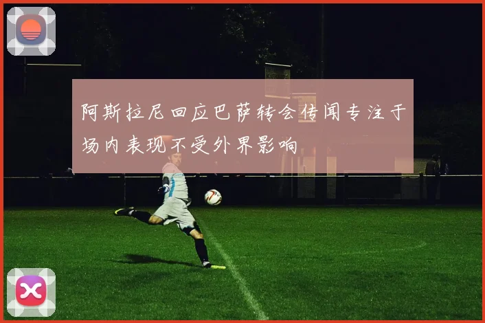 阿斯拉尼回应巴萨转会传闻专注于场内表现不受外界影响