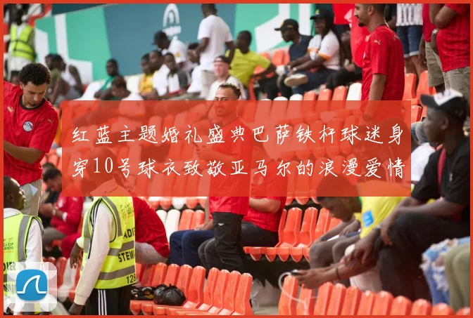 红蓝主题婚礼盛典巴萨铁杆球迷身穿10号球衣致敬亚马尔的浪漫爱情故事
